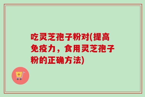 吃灵芝孢子粉对(提高免疫力，食用灵芝孢子粉的正确方法)