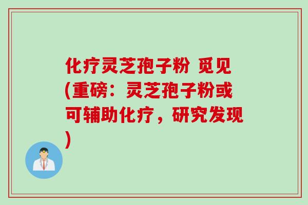 化疗灵芝孢子粉 觅见(重磅：灵芝孢子粉或可辅助化疗，研究发现)