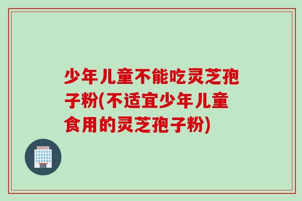 少年儿童不能吃灵芝孢子粉(不适宜少年儿童食用的灵芝孢子粉)