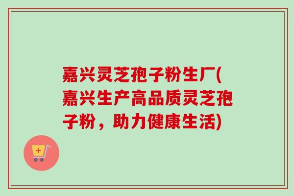 嘉兴灵芝孢子粉生厂(嘉兴生产高品质灵芝孢子粉，助力健康生活)