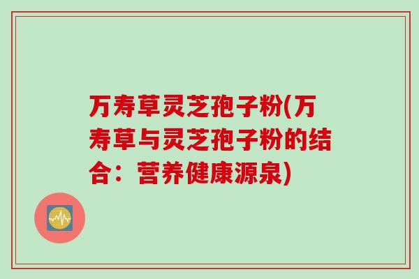 万寿草灵芝孢子粉(万寿草与灵芝孢子粉的结合：营养健康源泉)