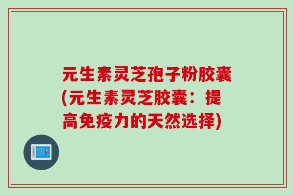 元生素灵芝孢子粉胶囊(元生素灵芝胶囊：提高免疫力的天然选择)