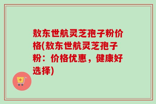 敖东世航灵芝孢子粉价格(敖东世航灵芝孢子粉:价格优惠,健康好选择) 敖东世航灵芝孢子粉价格(敖东世航灵芝孢子粉:价格优惠,健康好选择)