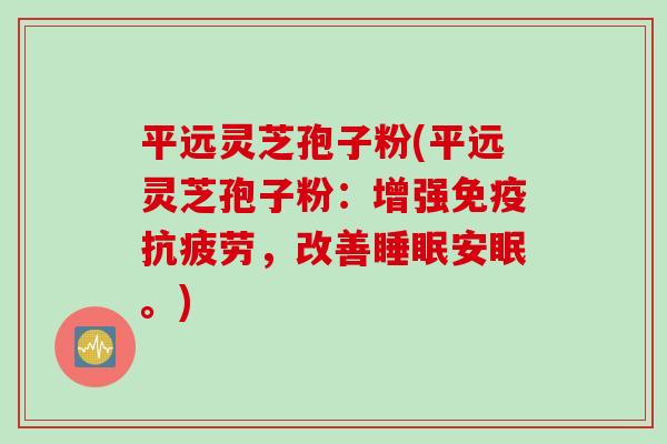 平远灵芝孢子粉(平远灵芝孢子粉：增强免疫抗疲劳，改善睡眠安眠。)