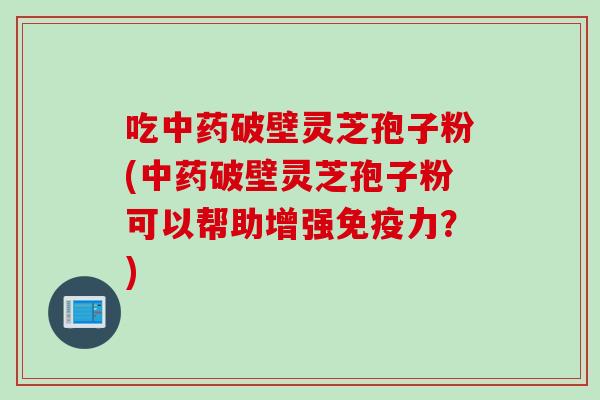 吃破壁灵芝孢子粉(破壁灵芝孢子粉可以帮助增强免疫力？)