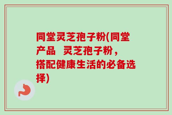 同堂灵芝孢子粉(同堂产品 灵芝孢子粉,搭配健康生活的必备选择) 同堂灵芝孢子粉(同堂产品 灵芝孢子粉,搭配健康生活的必备选择)