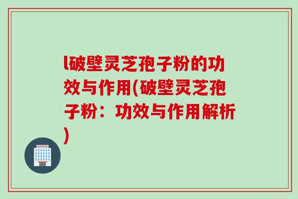 l破壁灵芝孢子粉的功效与作用(破壁灵芝孢子粉：功效与作用解析)