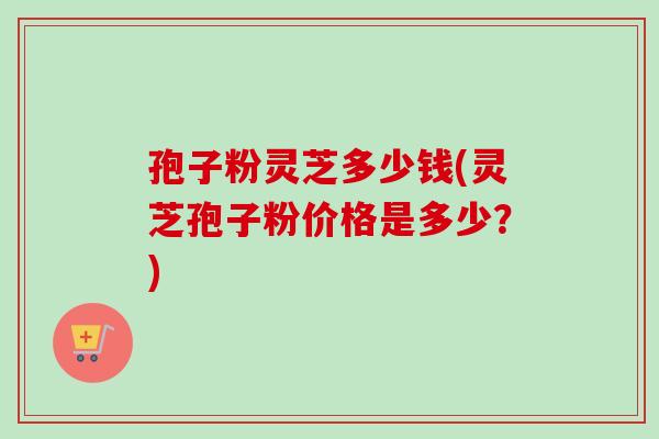 孢子粉灵芝多少钱(灵芝孢子粉价格是多少？)