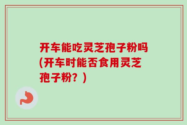 开车能吃灵芝孢子粉吗(开车时能否食用灵芝孢子粉？)