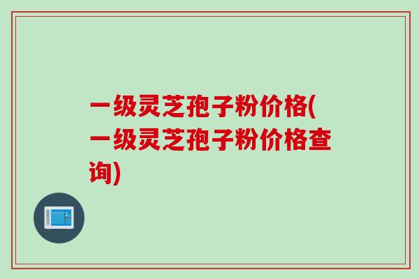 一级灵芝孢子粉价格(一级灵芝孢子粉价格查询)
