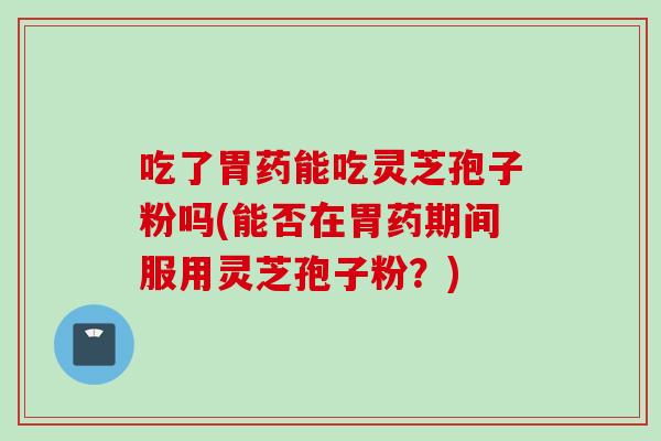 吃了胃药能吃灵芝孢子粉吗(能否在胃药期间服用灵芝孢子粉？)
