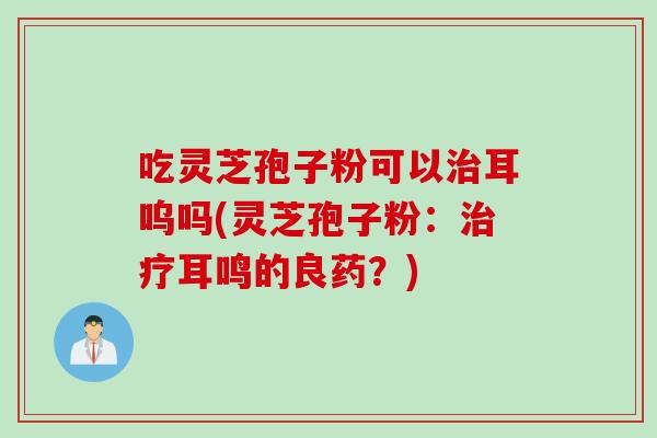 吃灵芝孢子粉可以治耳呜吗(灵芝孢子粉：治疗耳鸣的良药？)
