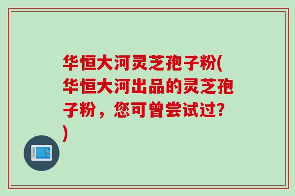 华恒大河灵芝孢子粉(华恒大河出品的灵芝孢子粉，您可曾尝试过？)