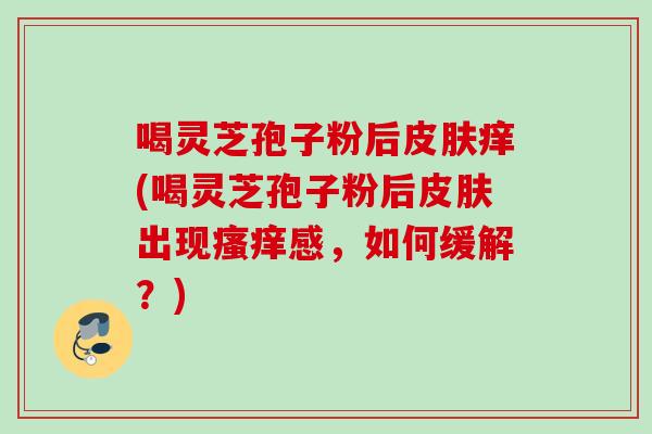 喝灵芝孢子粉后皮肤痒(喝灵芝孢子粉后皮肤出现瘙痒感，如何缓解？)