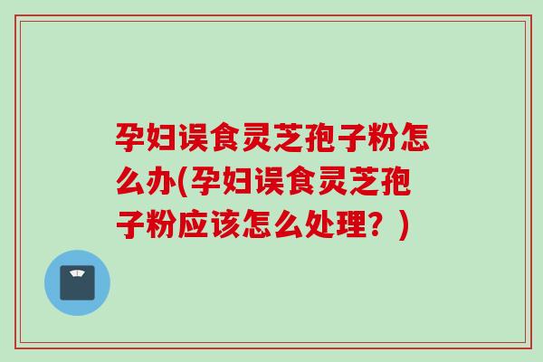 孕妇误食灵芝孢子粉怎么办(孕妇误食灵芝孢子粉应该怎么处理？)