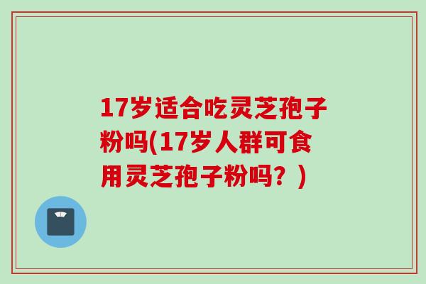 17岁适合吃灵芝孢子粉吗(17岁人群可食用灵芝孢子粉吗？)