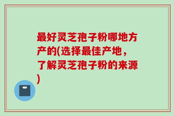 最好灵芝孢子粉哪地方产的(选择最佳产地，了解灵芝孢子粉的来源)