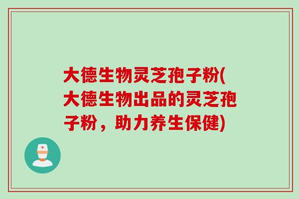大德生物灵芝孢子粉(大德生物出品的灵芝孢子粉,助力养生保健) 大德生物灵芝孢子粉(大德生物出品的灵芝孢子粉,助力养生保健)