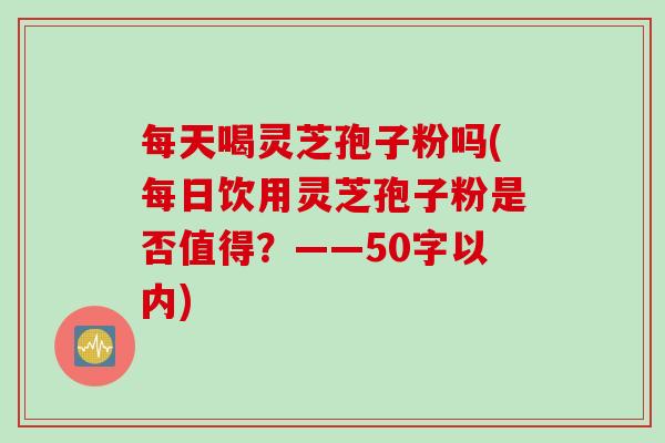 每天喝灵芝孢子粉吗(每日饮用灵芝孢子粉是否值得？)