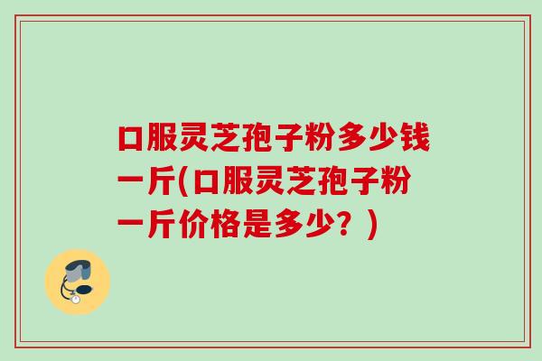 口服灵芝孢子粉多少钱一斤(口服灵芝孢子粉一斤价格是多少？)