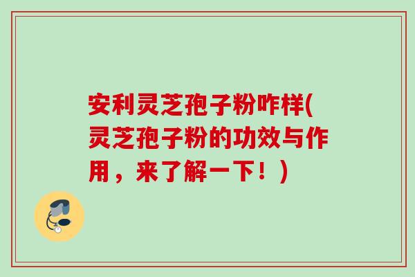 安利灵芝孢子粉咋样(灵芝孢子粉的功效与作用，来了解一下！)