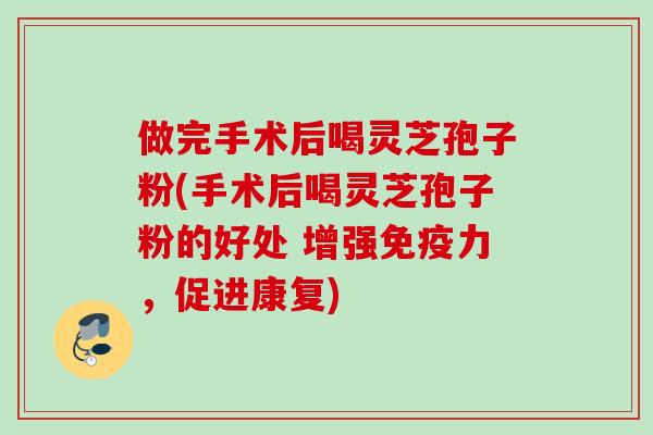 做完手术后喝灵芝孢子粉(手术后喝灵芝孢子粉的好处 增强免疫力，促进康复)