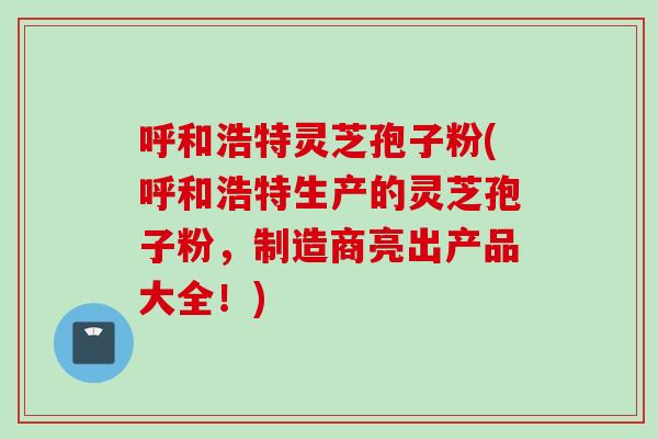 呼和浩特灵芝孢子粉(呼和浩特生产的灵芝孢子粉，制造商亮出产品大全！)