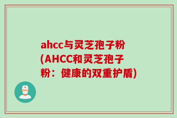 ahcc与灵芝孢子粉(AHCC和灵芝孢子粉：健康的双重护盾)