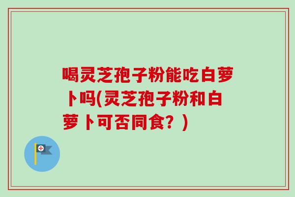 喝灵芝孢子粉能吃白萝卜吗(灵芝孢子粉和白萝卜可否同食?) 喝灵芝孢子粉能吃白萝卜吗(灵芝孢子粉和白萝卜可否同食?)