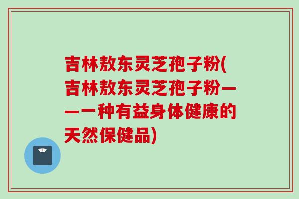 吉林敖东灵芝孢子粉(吉林敖东灵芝孢子粉——一种有益身体健康的天然保健品)