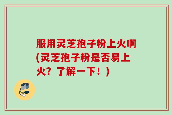 服用灵芝孢子粉上火啊(灵芝孢子粉是否易上火？了解一下！)