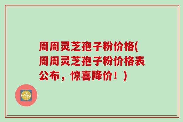 周周灵芝孢子粉价格(周周灵芝孢子粉价格表公布，惊喜降价！)