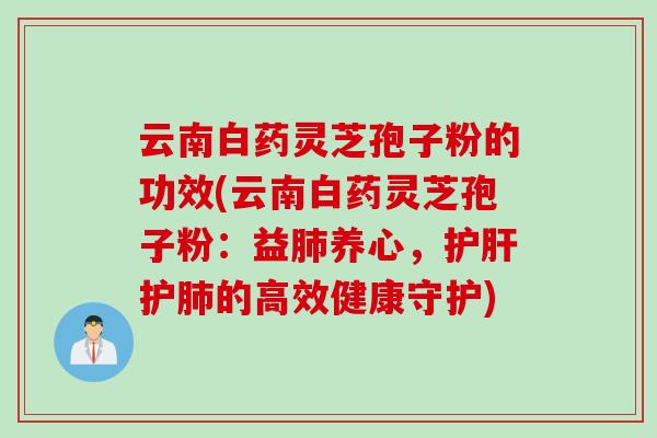 云南白药灵芝孢子粉的功效(云南白药灵芝孢子粉：益肺养心，护肝护肺的高效健康守护)