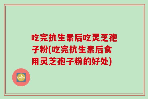 吃完抗生素后吃灵芝孢子粉(吃完抗生素后食用灵芝孢子粉的好处)