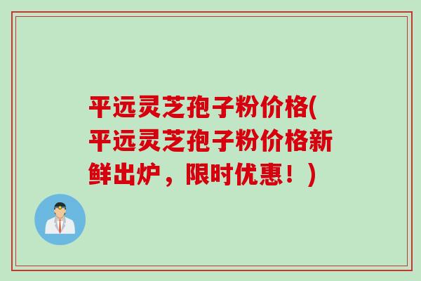 平远灵芝孢子粉价格(平远灵芝孢子粉价格新鲜出炉，限时优惠！)