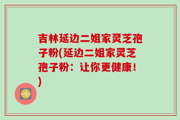 吉林延边二姐家灵芝孢子粉(延边二姐家灵芝孢子粉：让你更健康！)