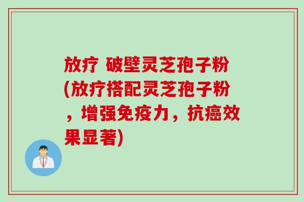 放疗 破壁灵芝孢子粉(放疗搭配灵芝孢子粉，增强免疫力，抗癌效果显著)
