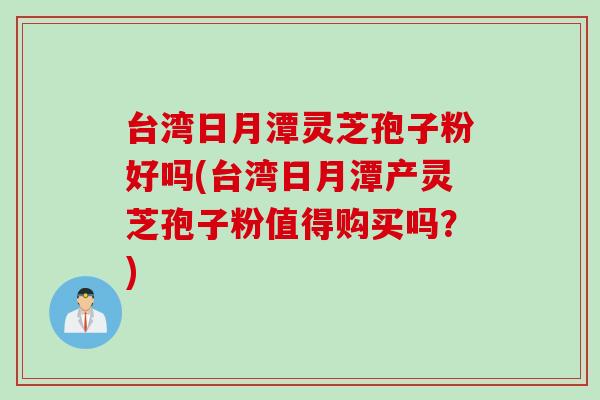 台湾日月潭灵芝孢子粉好吗(台湾日月潭产灵芝孢子粉值得购买吗？)