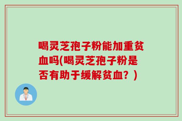 喝灵芝孢子粉能加重贫血吗(喝灵芝孢子粉是否有助于缓解贫血？)