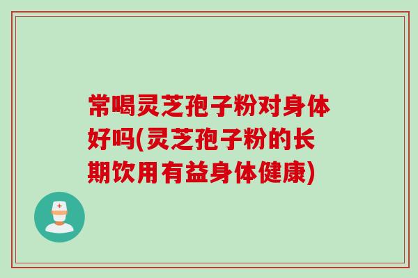 常喝灵芝孢子粉对身体好吗(灵芝孢子粉的长期饮用有益身体健康)
