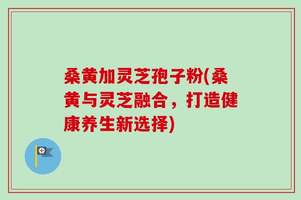桑黄加灵芝孢子粉(桑黄与灵芝融合，打造健康养生新选择)