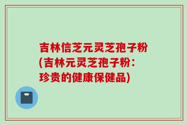 吉林信芝元灵芝孢子粉(吉林元灵芝孢子粉：珍贵的健康保健品)