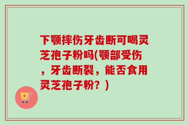 下颚摔伤牙齿断可喝灵芝孢子粉吗(颚部受伤，牙齿断裂，能否食用灵芝孢子粉？)