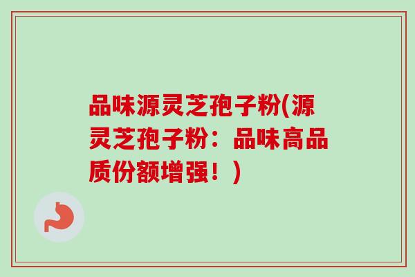 品味源灵芝孢子粉(源灵芝孢子粉：品味高品质份额增强！)