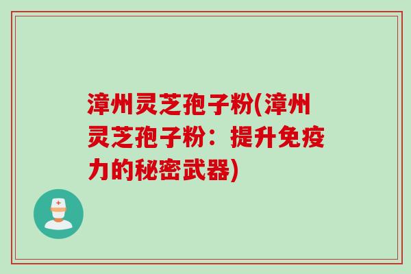 漳州灵芝孢子粉(漳州灵芝孢子粉：提升免疫力的秘密武器)