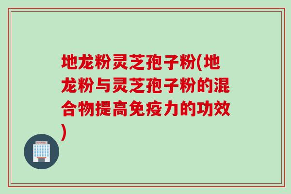 地龙粉灵芝孢子粉(地龙粉与灵芝孢子粉的混合物提高免疫力的功效)