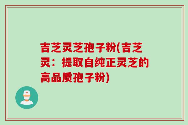 吉芝灵芝孢子粉(吉芝灵：提取自纯正灵芝的高品质孢子粉)