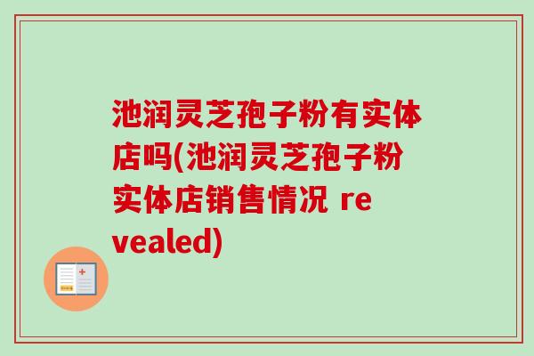 池润灵芝孢子粉有实体店吗(池润灵芝孢子粉实体店销售情况 revealed)