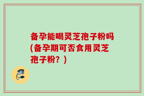 备孕能喝灵芝孢子粉吗(备孕期可否食用灵芝孢子粉？)