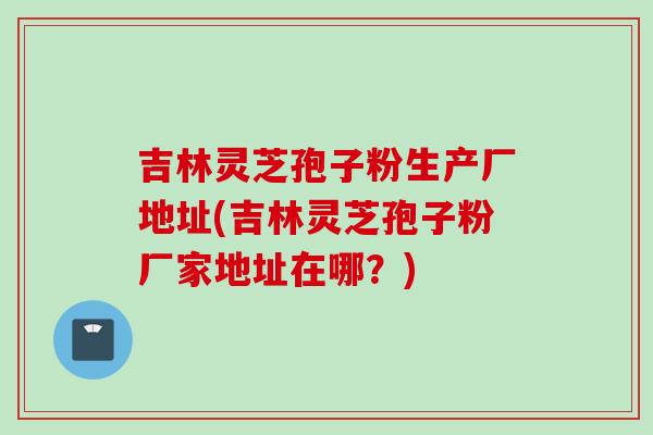 吉林灵芝孢子粉生产厂地址(吉林灵芝孢子粉厂家地址在哪？)